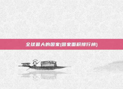 全球最大的国家(国家面积排行榜)