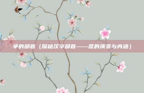 争的部首（探秘汉字部首——蒸的演变与内涵）