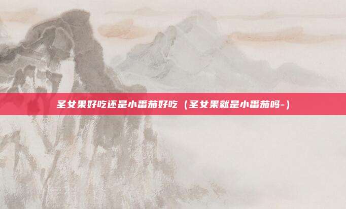 圣女果好吃还是小番茄好吃（圣女果就是小番茄吗-）