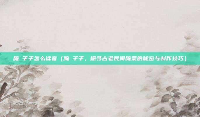 腌臜孑孓怎么读音(腌臜孑孓,探寻古老民间腌菜的秘密与制作技巧)