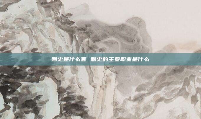 刺史是什么官 刺史的主要职责是什么