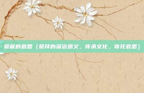 祭献的意思(祭拜的深远意义,传承文化,寄托哀思)