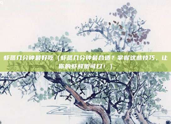 虾蒸几分钟最好吃(虾蒸几分钟最合适?掌握这些技巧,让你的虾鲜嫩可口!)
