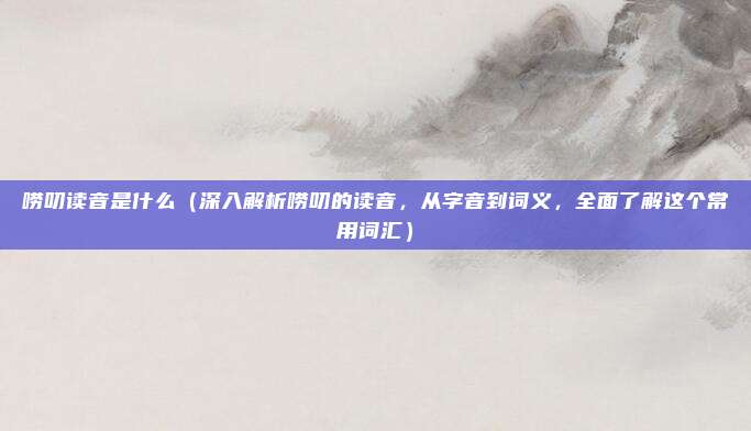 唠叨读音是什么(深入解析唠叨的读音,从字音到词义,全面了解这个常用词汇)