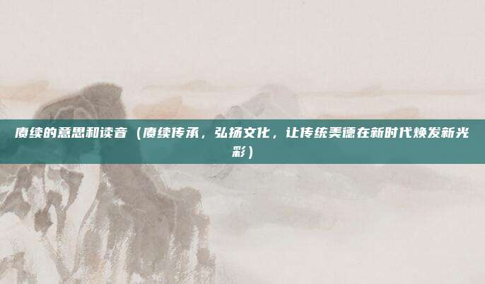 赓续的意思和读音(赓续传承,弘扬文化,让传统美德在新时代焕发新光彩)