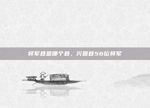 将军县是哪个县,兴国县56位将军