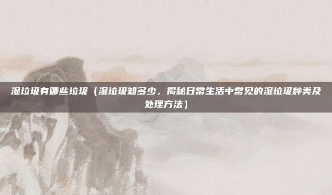 湿垃圾有哪些垃圾(湿垃圾知多少,揭秘日常生活中常见的湿垃圾种类及处理方法)