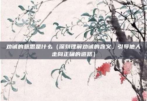 劝诫的意思是什么（深刻理解劝诫的含义，引导他人走向正确的道路）