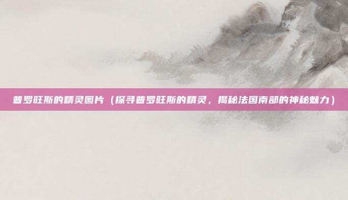 普罗旺斯的精灵图片(探寻普罗旺斯的精灵,揭秘法国南部的神秘魅力)