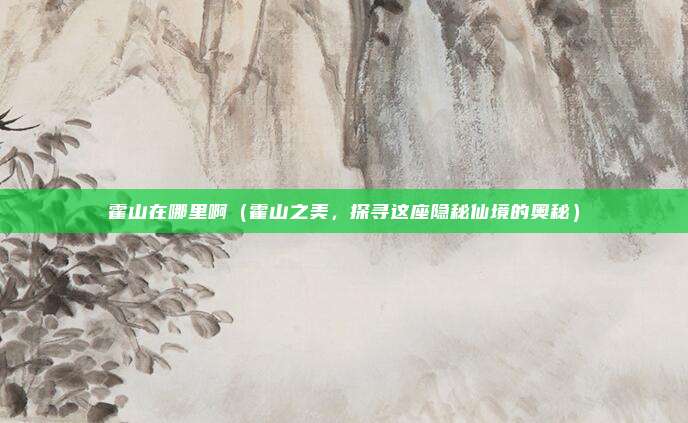 霍山在哪里啊(霍山之美,探寻这座隐秘仙境的奥秘)