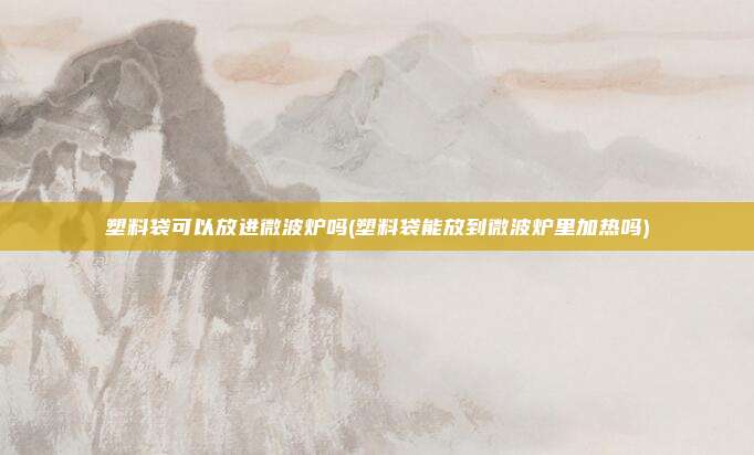 塑料袋可以放进微波炉吗(塑料袋能放到微波炉里加热吗)
