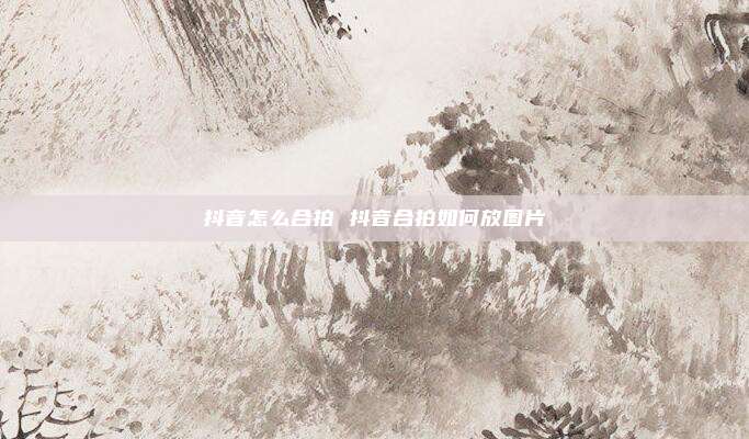 抖音怎么合拍 抖音合拍如何放图片