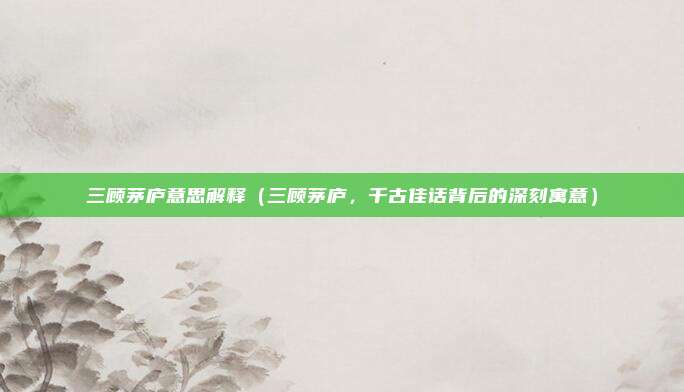 三顾茅庐意思解释（三顾茅庐，千古佳话背后的深刻寓意）