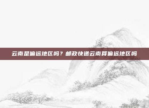 云南是偏远地区吗?邮政快递云南算偏远地区吗
