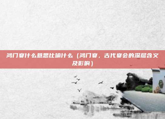 鸿门宴什么意思比喻什么(鸿门宴,古代宴会的深层含义及影响)