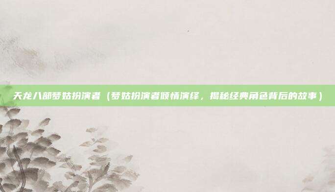 天龙八部梦姑扮演者(梦姑扮演者倾情演绎,揭秘经典角色背后的故事)