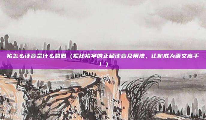 褚怎么读音是什么意思(揭秘褚字的正确读音及用法,让你成为语文高手!)