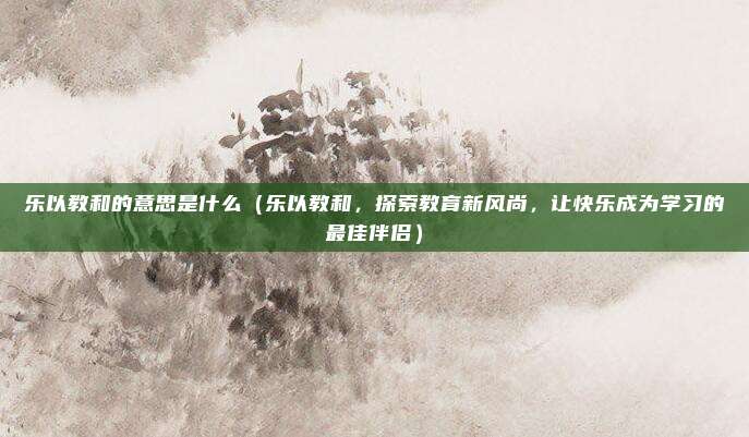 乐以教和的意思是什么（乐以教和，探索教育新风尚，让快乐成为学习的最佳伴侣）