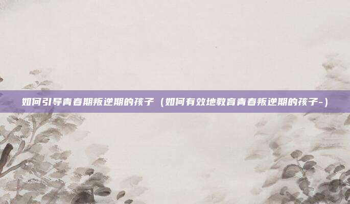 如何引导青春期叛逆期的孩子（如何有效地教育青春叛逆期的孩子-）