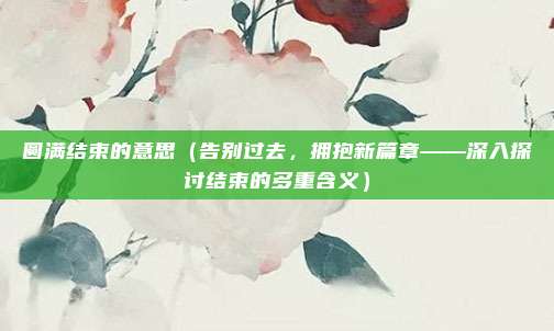 圆满结束的意思(告别过去,拥抱新篇章——深入探讨结束的多重含义)