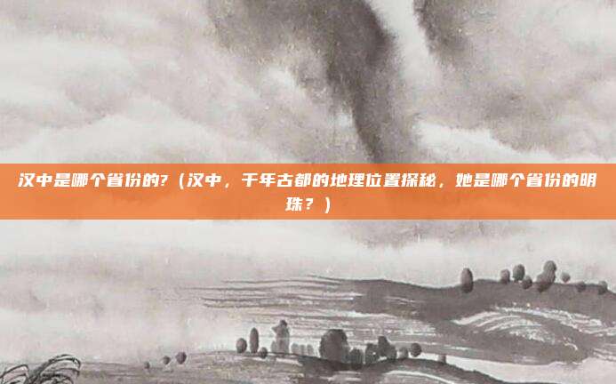 汉中是哪个省份的?(汉中,千年古都的地理位置探秘,她是哪个省份的明珠?)