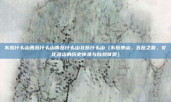 东岳什么山西岳什么山南岳什么山北岳什么山(东岳泰山,五岳之首,文化名山的历史传承与自然奇观)