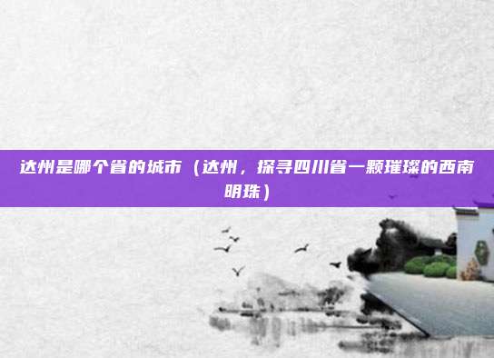 达州是哪个省的城市(达州,探寻四川省一颗璀璨的西南明珠)