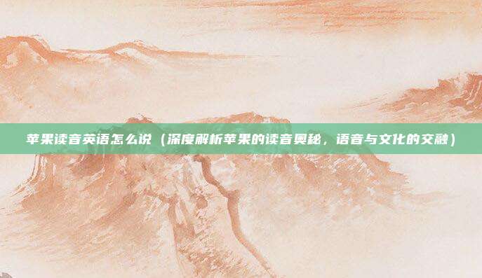 苹果读音英语怎么说(深度解析苹果的读音奥秘,语音与文化的交融)