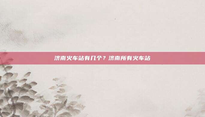 济南火车站有几个?济南所有火车站