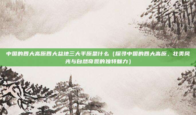 中国的四大高原四大盆地三大平原是什么(探寻中国的四大高原,壮美风光与自然奇观的独特魅力)
