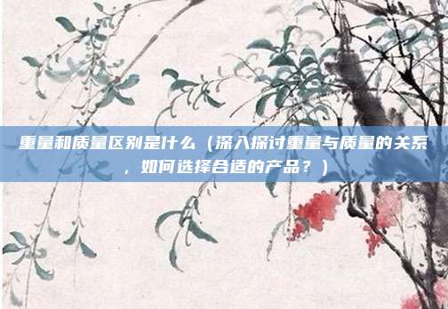 重量和质量区别是什么(深入探讨重量与质量的关系,如何选择合适的产品?)