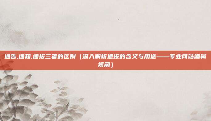 通告,通知,通报三者的区别(深入解析通报的含义与用途——专业网站编辑视角)