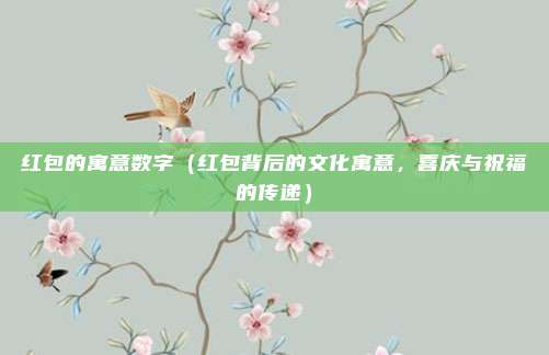 红包的寓意数字(红包背后的文化寓意,喜庆与祝福的传递)