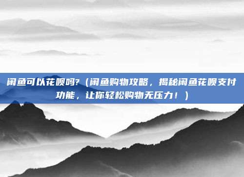 闲鱼可以花呗吗?(闲鱼购物攻略,揭秘闲鱼花呗支付功能,让你轻松购物无压力!)