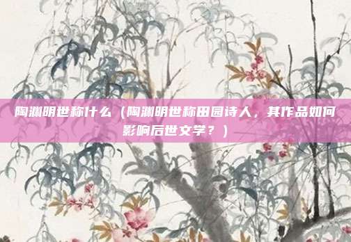 陶渊明世称什么(陶渊明世称田园诗人,其作品如何影响后世文学?)