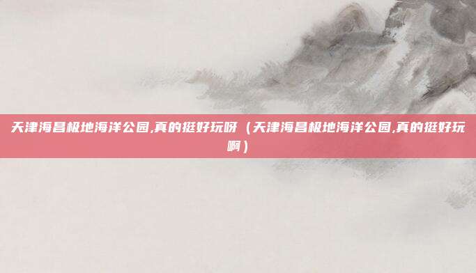 天津海昌极地海洋公园,真的挺好玩呀（天津海昌极地海洋公园,真的挺好玩啊）