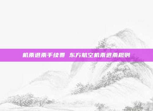 机票退票手续费 东方航空机票退票规则