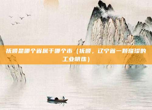 抚顺是哪个省属于哪个市(抚顺,辽宁省一颗璀璨的工业明珠)
