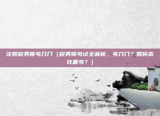 注册税务师考几门（税务师考试全解析，考几门？如何高效备考？）