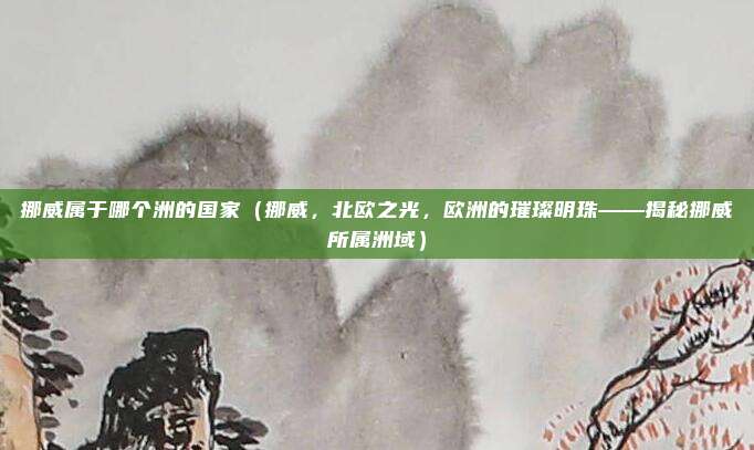 挪威属于哪个洲的国家(挪威,北欧之光,欧洲的璀璨明珠——揭秘挪威所属洲域)