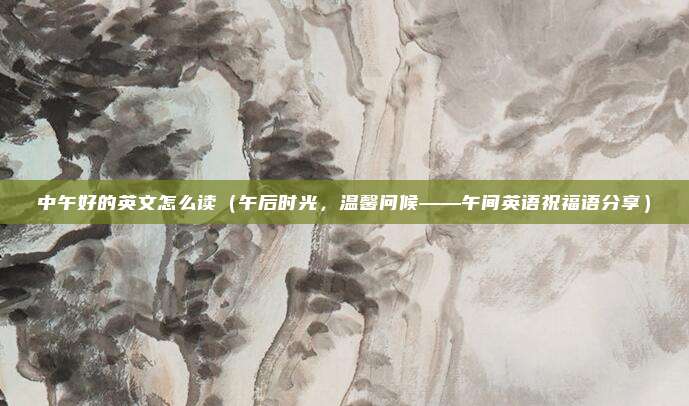 中午好的英文怎么读(午后时光,温馨问候——午间英语祝福语分享)