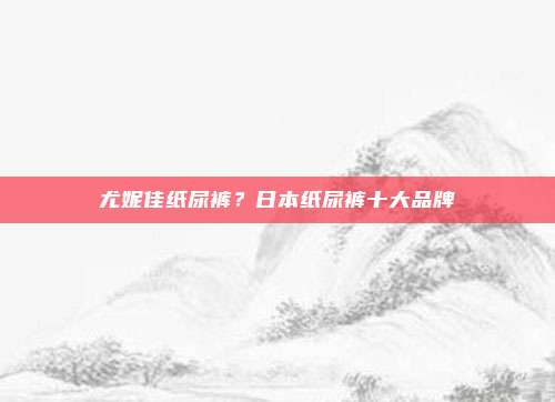 尤妮佳纸尿裤？日本纸尿裤十大品牌