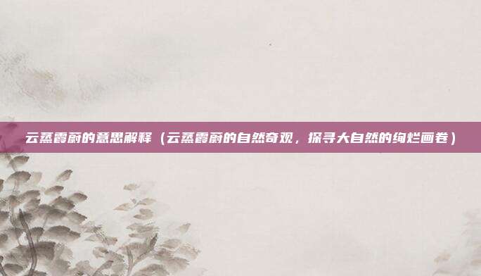 云蒸霞蔚的意思解释(云蒸霞蔚的自然奇观,探寻大自然的绚烂画卷)