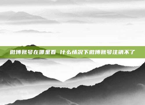 微博账号在哪里看 什么情况下微博账号注销不了