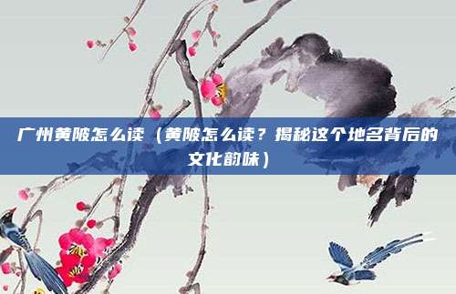 广州黄陂怎么读(黄陂怎么读?揭秘这个地名背后的文化韵味)