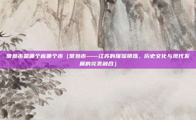 常熟市是哪个省哪个市(常熟市——江苏的璀璨明珠,历史文化与现代发展的完美融合)