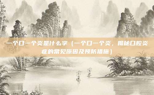 一个口一个炎是什么字(一个口一个炎,揭秘口腔炎症的常见原因及预防措施)
