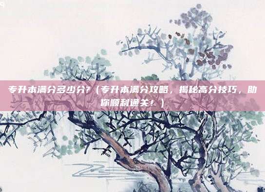 专升本满分多少分?(专升本满分攻略,揭秘高分技巧,助你顺利通关!)