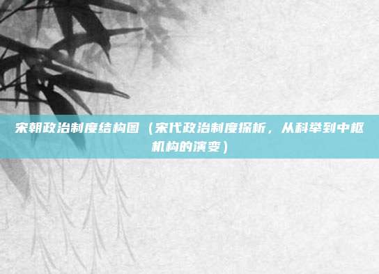 宋朝政治制度结构图(宋代政治制度探析,从科举到中枢机构的演变)