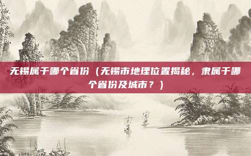 无锡属于哪个省份(无锡市地理位置揭秘,隶属于哪个省份及城市?)